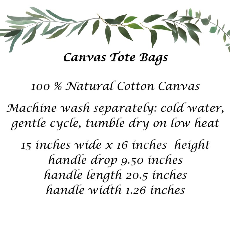 May include: Canvas tote bag made from 100% natural cotton canvas. The bag is 15 inches wide by 16 inches high with a 9.50 inch handle drop, 20.5 inch handle length, and 1.26 inch handle width. Machine wash separately in cold water on a gentle cycle and tumble dry on low heat.