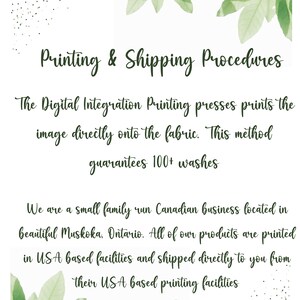 May include: Text on a white background with green leaves on the top and bottom. The text reads: "Printing & Shipping Procedures" The Digital Integration Printing presses prints the image directly onto the fabric. This method guarantees 100+ washes. We are a small family run Canadian business located in beautiful Muskoka, Ontario. All of our products are printed in USA based facilities and shipped directly to you from their USA based printing facilities.
