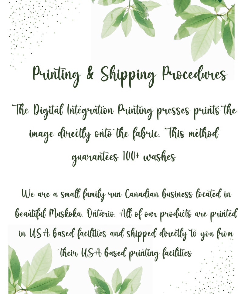 May include: Text on a white background with green leaves on the top and bottom. The text reads: "Printing & Shipping Procedures" The Digital Integration Printing presses prints the image directly onto the fabric. This method guarantees 100+ washes. We are a small family run Canadian business located in beautiful Muskoka, Ontario. All of our products are printed in USA based facilities and shipped directly to you from their USA based printing facilities.