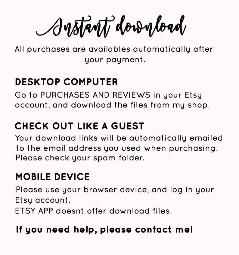 May include: Text-based instructions on how to download digital files purchased on Etsy. The instructions include information for both desktop computers and mobile devices. The text reads "Instant download. All purchases are available automatically after your payment. Desktop Computer. Go to Purchases and Reviews in your Etsy account, and download the files from my shop. Check out like a guest. Your download links will be automatically emailed to the email address you used when purchasing. Please check your spam folder. Mobile Device. Please use your browser device, and log in your Etsy account. ETSY APP doesn't offer download files. If you need help, please contact me!"
