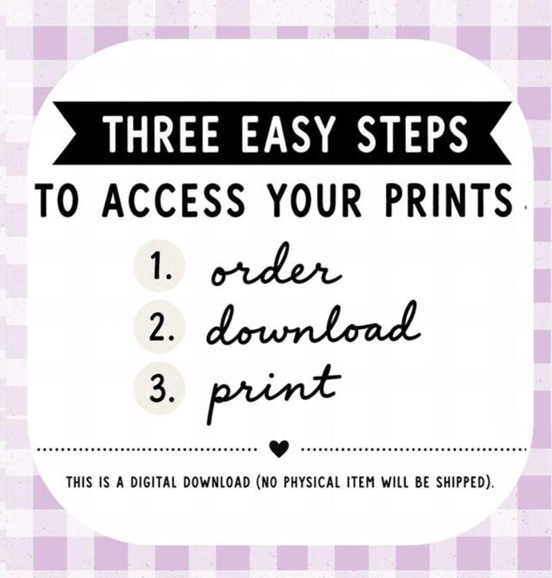 May include: A white square graphic with rounded corners and a light purple gingham border. The text reads: THREE EASY STEPS TO ACCESS YOUR PRINTS. 1. order, 2. download, 3. print. A small heart icon is centered below, followed by: THIS IS A DIGITAL DOWNLOAD.