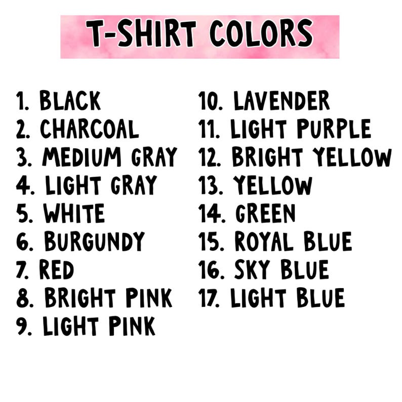 May include: A color chart titled T-SHIRT COLORS listing seventeen options: 1. Black, 2. Charcoal, 3. Medium Gray, 4. Light Gray, 5. White, 6. Burgundy, 7. Red, 8. Bright Pink, 9. Light Pink, 10. Lavender, 11. Light Purple, 12. Bright Yellow, 13. Yellow, 14. Green, 15. Royal Blue, 16. Sky Blue, 17. Light Blue.