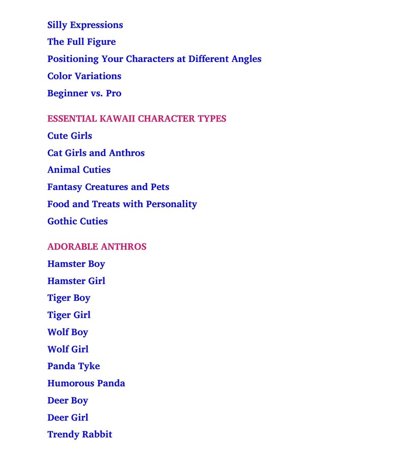 Pu&ograve; includere: Un elenco di tipi di personaggi kawaii essenziali e adorabili da disegnare, tra cui ragazze carine, ragazze gatto, animali carini, creature fantastiche, cibo e dolcetti, gothic carini, ragazzo hamster, ragazza hamster, ragazzo tigre, ragazza tigre, ragazzo lupo, ragazza lupo, panda tyke, panda divertente, ragazzo cervo, ragazza cervo e coniglio alla moda.