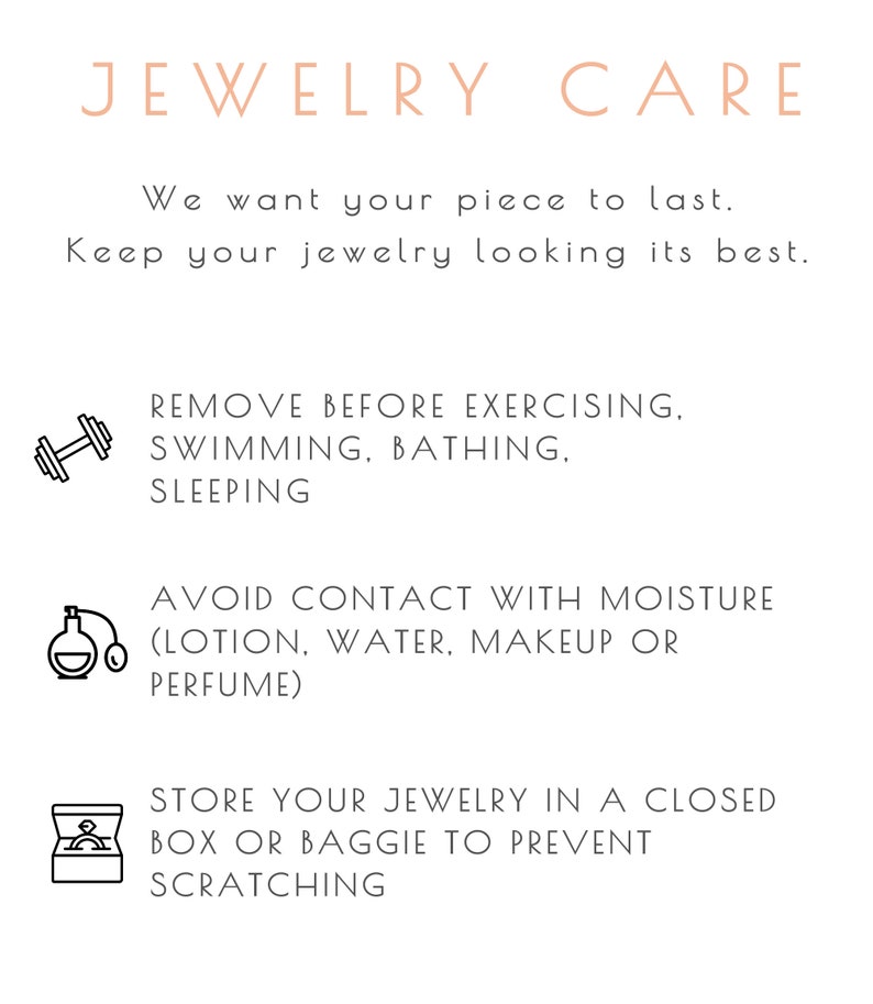 Jewelry care instructions: remove all jewelry for cleaning, bathing, swimming, sleeping and exercising. Avoid contact with moisture, cosmetics, make up, water and perfume. Store jewelry in a box or baggie to prevent scratching or damage.