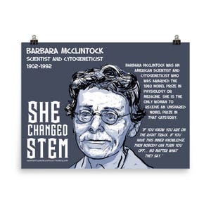 May include: A blue and white illustration of Barbara McClintock, an American scientist and cytogeneticist. The text "She Changed STEM" is below the illustration. The text "Barbara McClintock was an American scientist and cytogeneticist who was awarded the 1983 Nobel Prize in Physiology or Medicine. She is the only woman to receive an unshared Nobel Prize in that category." is on the right side of the illustration. The text "If you know you are on the right track, if you have this inner knowledge, then nobody can turn you off... No matter what they say." is below the text on the right side of the illustration.