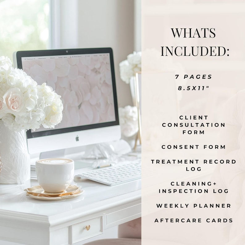 May include: A white desk with a computer, a cup of coffee, and a bouquet of white flowers. The text "WHATS INCLUDED:" is on a pink background with the following text: "7 PAGES 8.5X11" CLIENT CONSULTATION FORM CONSENT FORM TREATMENT RECORD LOG CLEANING+ INSPECTION LOG WEEKLY PLANNER AFTERCARE CARDS"