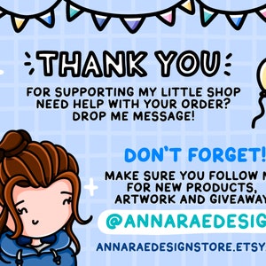May include: A cartoon illustration of a woman with brown hair wearing a blue hoodie. The text "THANK YOU" is in large letters at the top of the image. The text "FOR SUPPORTING MY LITTLE SHOP" is below the "THANK YOU" text. The text "NEED HELP WITH YOUR ORDER? DROP ME MESSAGE!" is below the "FOR SUPPORTING MY LITTLE SHOP" text. The text "DON'T FORGET!" is in large letters at the bottom of the image. The text "MAKE SURE YOU FOLLOW ME FOR NEW PRODUCTS, ARTWORK AND GIVEAWAYS." is below the "DON'T FORGET!" text. The text "@ANNARAEDESIGN" is below the "MAKE SURE YOU FOLLOW ME FOR NEW PRODUCTS, ARTWORK AND GIVEAWAYS." text. The text "ANNARAEDESIGNSTORE.ETSY.COM" is below the "@ANNARAEDESIGN" text. A yellow balloon with a string is in the upper right corner of the image.