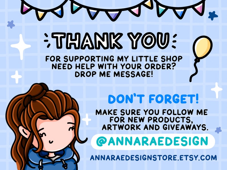 May include: A cartoon illustration of a woman with brown hair wearing a blue hoodie. The text "THANK YOU" is in large letters at the top of the image. The text "FOR SUPPORTING MY LITTLE SHOP" is below the "THANK YOU" text. The text "NEED HELP WITH YOUR ORDER? DROP ME MESSAGE!" is below the "FOR SUPPORTING MY LITTLE SHOP" text. The text "DON'T FORGET!" is in large letters at the bottom of the image. The text "MAKE SURE YOU FOLLOW ME FOR NEW PRODUCTS, ARTWORK AND GIVEAWAYS." is below the "DON'T FORGET!" text. The text "@ANNARAEDESIGN" is below the "MAKE SURE YOU FOLLOW ME FOR NEW PRODUCTS, ARTWORK AND GIVEAWAYS." text. The text "ANNARAEDESIGNSTORE.ETSY.COM" is below the "@ANNARAEDESIGN" text. A yellow balloon with a string is in the upper right corner of the image.