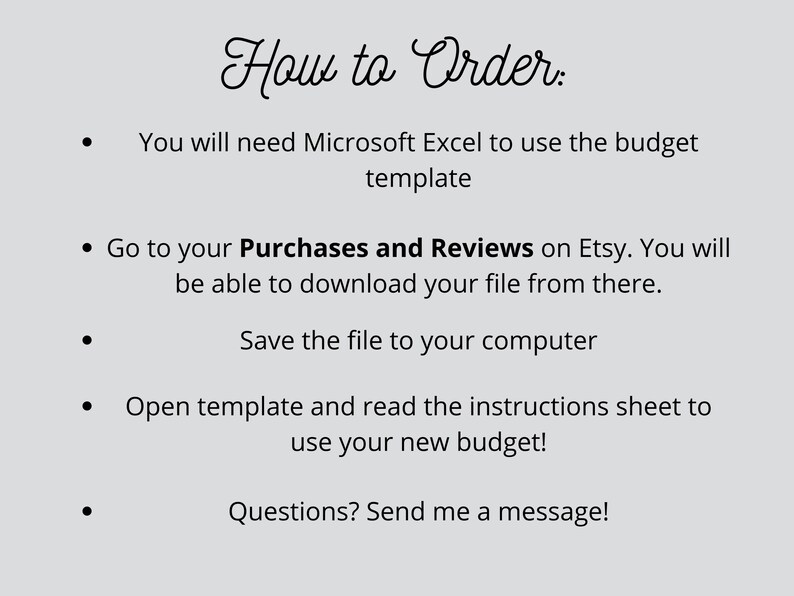 May include: How to Order: You will need Microsoft Excel to use the budget template. Go to your Purchases and Reviews on Etsy. You will be able to download your file from there. Save the file to your computer. Open template and read the instructions sheet to use your new budget! Questions? Send me a message!