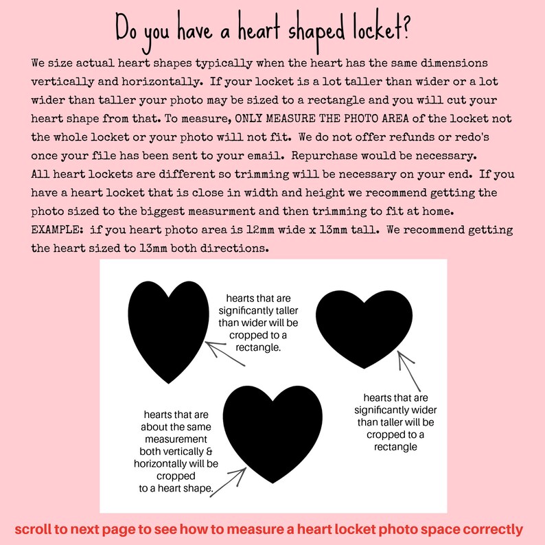 May include: Diagram showing how to size a heart-shaped locket photo. The diagram shows three heart shapes with arrows pointing to them. The text explains that if the heart is significantly taller than wider, it will be cropped to a rectangle. If the heart is about the same measurement both vertically and horizontally, it will be cropped to a heart shape. If the heart is significantly wider than taller, it will be cropped to a rectangle. The text also says "Do you have a heart shaped locket?" and "scroll to next page to see how to measure a heart locket photo space correctly."