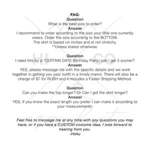 May include: FAQ: What is the best size to order? Answer: I recommend to order according to the size your little one currently wears. Order the size according to the BOTTOM. The skirt is based on inches and is not stretchy. **Unless stated otherwise.** Question: I need this by a *CERTAIN DATE (Birthday Party) can I get it sooner? Answer: YES, please message me with the specific details and we work together in getting you your outfit in a timely manor. There will also be a charge of $7 for RUSH and it includes a Faster Shipping Method. Question: Can you make the top longer? Or Can I get the skirt longer? Answer: YES, If you know the exact length you prefer I can make it according to your measurements. Feel free to message me at any time with any questions you may have, or if you have a CUSTOM costume idea. I look forward to hearing from you. -Hoku