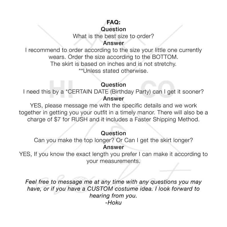 May include: FAQ: What is the best size to order? Answer: I recommend to order according to the size your little one currently wears. Order the size according to the BOTTOM. The skirt is based on inches and is not stretchy. **Unless stated otherwise.** Question: I need this by a *CERTAIN DATE (Birthday Party) can I get it sooner? Answer: YES, please message me with the specific details and we work together in getting you your outfit in a timely manor. There will also be a charge of $7 for RUSH and it includes a Faster Shipping Method. Question: Can you make the top longer? Or Can I get the skirt longer? Answer: YES, If you know the exact length you prefer I can make it according to your measurements. Feel free to message me at any time with any questions you may have, or if you have a CUSTOM costume idea. I look forward to hearing from you. -Hoku