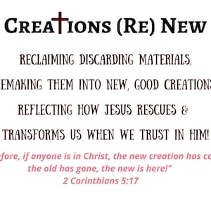 The Creations (Re)New Mission on white background with the text "Creations (Re) New" in black and brown. The text describes how reclaiming materials and remaking them into new creations, reflecting how Jesus rescues and transforms us. Includes a Bible verse: 2 Corinthians 5:17, "Therefore, if anyone is in Christ , the new creation has come; the old has gone, the new is here!"