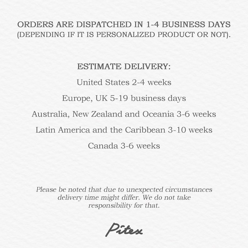 May include: Text on a white background that reads "ORDERS ARE DISPATCHED IN 1-4 BUSINESS DAYS (DEPENDING IF IT IS PERSONALIZED PRODUCT OR NOT). ESTIMATE DELIVERY: United States 2-4 weeks Europe, UK 5-19 business days Australia, New Zealand and Oceania 3-6 weeks Latin America and the Caribbean 3-10 weeks Canada 3-6 weeks Please be noted that due to unexpected circumstances delivery time might differ. We do not take responsibility for that. Pitex"