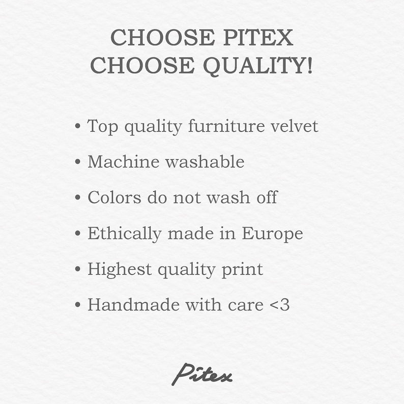 May include: Text that reads "CHOOSE PITEX CHOOSE QUALITY!" followed by a list of features: Top quality furniture velvet, Machine washable, Colours do not wash off, Ethically made in Europe, Highest quality print, Handmade with care <3. The text is in a grey font on a white background.