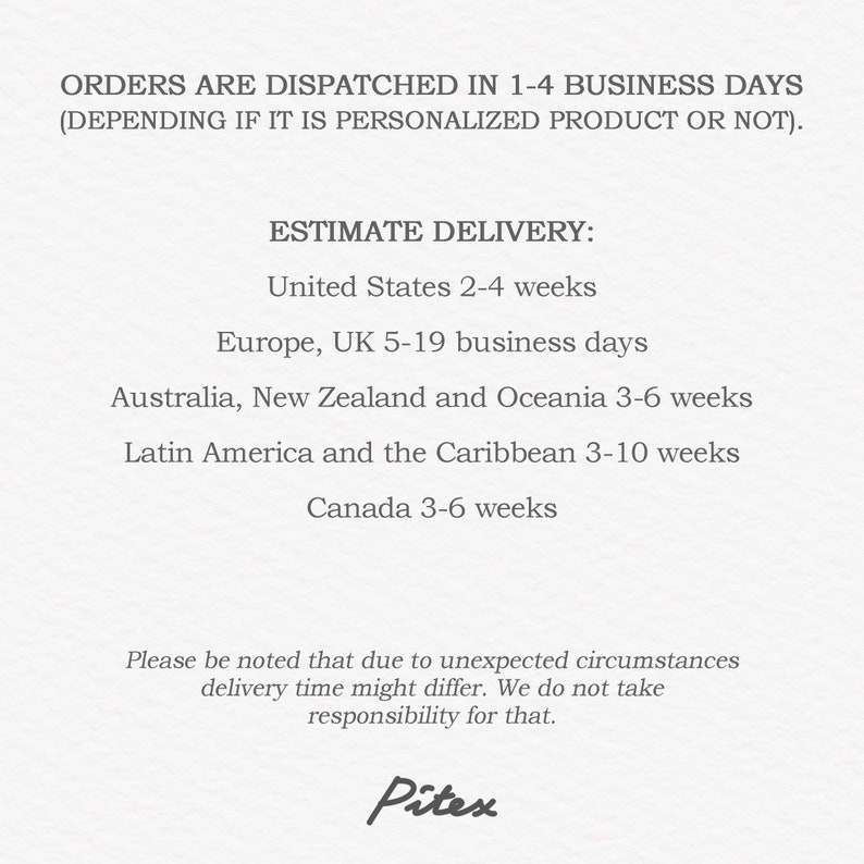 May include: Text on a white background that reads "ORDERS ARE DISPATCHED IN 1-4 BUSINESS DAYS (DEPENDING IF IT IS PERSONALIZED PRODUCT OR NOT). ESTIMATE DELIVERY: United States 2-4 weeks Europe, UK 5-19 business days Australia, New Zealand and Oceania 3-6 weeks Latin America and the Caribbean 3-10 weeks Canada 3-6 weeks Please be noted that due to unexpected circumstances delivery time might differ. We do not take responsibility for that. Pitex"