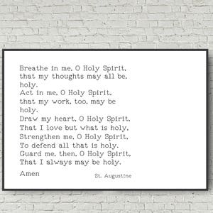 May include: A black and white printable quote by St. Augustine. The quote reads: "Breathe in me, O Holy Spirit, that my thoughts may all be, holy. Act in me, O Holy Spirit, that my work, too, may be holy. Draw my heart, O Holy Spirit, That I love but what is holy. Strengthen me, O Holy Spirit, To defend all that is holy. Guard me, then, O Holy Spirit, That I always may be holy. Amen"