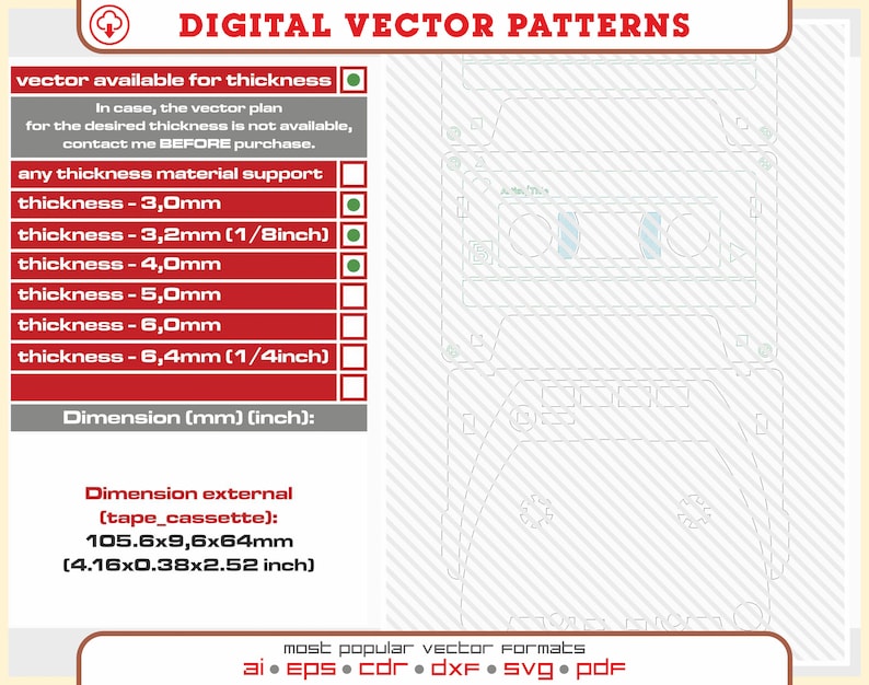 May include: A digital vector pattern of a cassette tape. The pattern is available in various thicknesses, including 3.0mm, 3.2mm (1/8 inch), 4.0mm, 5.0mm, 6.0mm, and 6.4mm (1/4 inch). The external dimensions of the cassette tape are 105.6 x 9.6 x 64 mm (4.16 x 0.38 x 2.52 inches). The pattern is available in AI, EPS, CDR, DXF, SVG, and PDF formats.