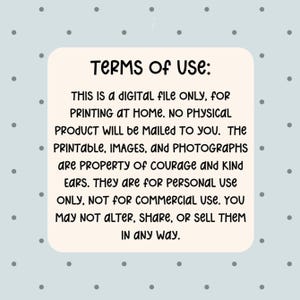 May include: A digital file with the text "TERMS OF USE: THIS IS A DIGITAL FILE ONLY, FOR PRINTING AT HOME. NO PHYSICAL PRODUCT WILL be MAILED TO YOU. The PRINTABLE, IMAGES, and PHOTOGRAPHS are PROPERTY of COURAGE AND KIND EARS. They are for PERSONAL USE ONLY, NOT FOR COMMERCIAL USE. YOU MAY NOT ALTER, SHARE, OR SELL THEM IN ANY WAY."