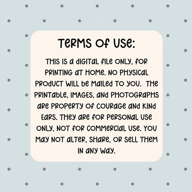 May include: A digital file with the text "TERMS OF USE: THIS IS A DIGITAL FILE ONLY, FOR PRINTING AT HOME. NO PHYSICAL PRODUCT WILL be MAILED TO YOU. The PRINTABLE, IMAGES, and PHOTOGRAPHS are PROPERTY of COURAGE AND KIND EARS. They are for PERSONAL USE ONLY, NOT FOR COMMERCIAL USE. YOU MAY NOT ALTER, SHARE, OR SELL THEM IN ANY WAY."