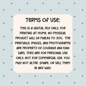 May include: A digital file with the text "TERMS OF USE: THIS IS A DIGITAL FILE ONLY, FOR PRINTING AT HOME. NO PHYSICAL PRODUCT WILL be MAILED TO YOU. The PRINTABLE, IMAGES, and PHOTOGRAPHS are PROPERTY of COURAGE AND KIND EARS. They are for PERSONAL USE ONLY, NOT FOR COMMERCIAL USE. YOU MAY NOT ALTER, SHARE, OR SELL THEM IN ANY WAY."