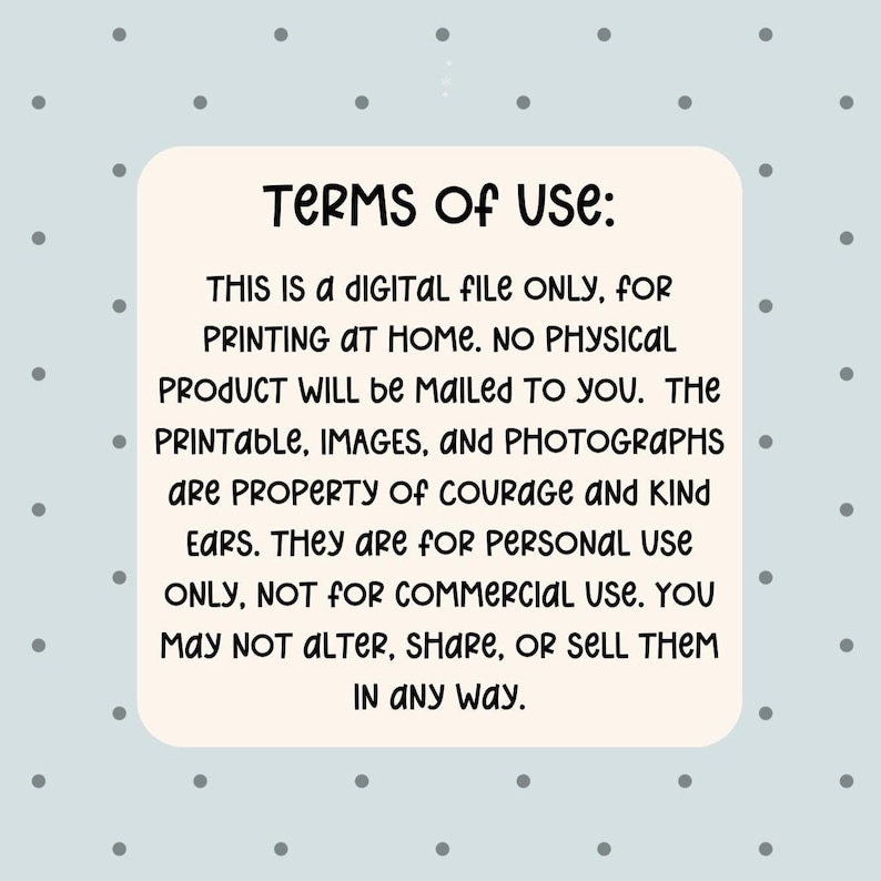 May include: A digital file with the text "TERMS OF USE: THIS IS A DIGITAL FILE ONLY, FOR PRINTING AT HOME. NO PHYSICAL PRODUCT WILL be MAILED TO YOU. The PRINTABLE, IMAGES, and PHOTOGRAPHS are PROPERTY of COURAGE AND KIND EARS. They are for PERSONAL USE ONLY, NOT FOR COMMERCIAL USE. YOU MAY NOT ALTER, SHARE, OR SELL THEM IN ANY WAY."