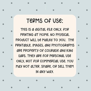 May include: A digital file with the text "TERMS OF USE: THIS IS A DIGITAL FILE ONLY, FOR PRINTING AT HOME. NO PHYSICAL PRODUCT WILL BE MAILED TO YOU. The printable, images, and photographs are property of Courage and Kind Ears. They are for personal use only, not for commercial use. You may not alter, share, or sell them in any way."