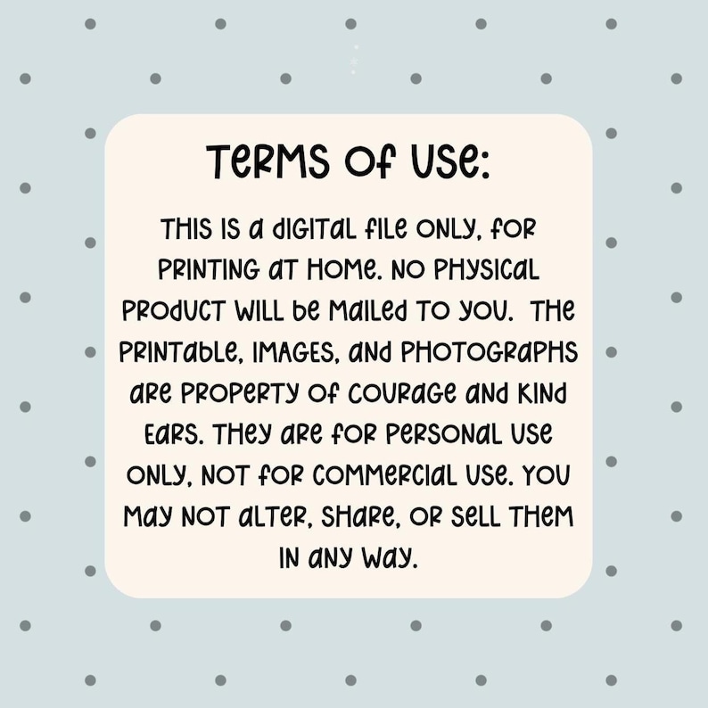 May include: A digital file with the text "TERMS OF USE: THIS IS A DIGITAL FILE ONLY, FOR PRINTING AT HOME. NO PHYSICAL PRODUCT WILL BE MAILED TO YOU. The printable, images, and photographs are property of Courage and Kind Ears. They are for personal use only, not for commercial use. You may not alter, share, or sell them in any way."