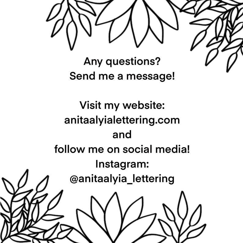 May include: Black and white illustration of stylized flowers with text that reads: "Any questions? Send me a message! Visit my website: anitaalyialettering.com and follow me on social media! Instagram: @anitaalyia_lettering"