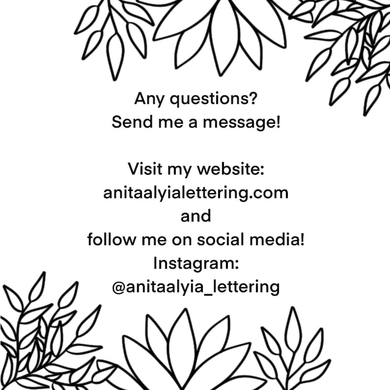May include: Black and white illustration of stylized flowers with text that reads: "Any questions? Send me a message! Visit my website: anitaalyialettering.com and follow me on social media! Instagram: @anitaalyia_lettering"