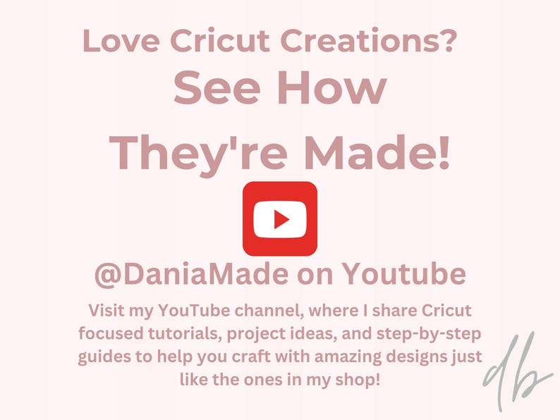 以下が含まれることがあります： ピンクと白のグラフィックで、「Love Cricut Creations? See How They're Made!」というテキストと赤いYouTube再生ボタンのアイコンがあります。「@DaniaMade on Youtube」というテキストはアイコンの下にあります。「Visit my YouTube channel, where I share Cricut focused tutorials, project ideas, and step-by-step guides to help you craft with amazing designs just like the ones in my shop!」というテキストはテキストの下にあります。「db」というテキストはグラフィックの右下隅にあります。