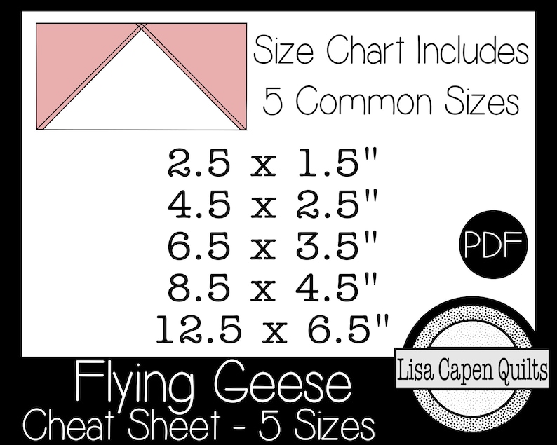 May include: A printable PDF cheat sheet for making flying geese quilt blocks in five common sizes: 2.5 x 1.5 inches, 4.5 x 2.5 inches, 6.5 x 3.5 inches, 8.5 x 4.5 inches, and 12.5 x 6.5 inches. The sheet includes a diagram of a flying geese block and the text "Flying Geese Cheat Sheet - 5 Sizes".