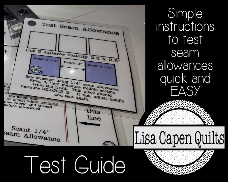 May include: A guide for testing seam allowances with instructions to cut three 2.5 inch squares and sew them together using a 1/4 inch seam allowance. The guide includes a diagram with a black line and the text "Test Seam Allowance", "Cut 3 squares exactly 2.5 x 2.5", "Exact 2 1/4", "Exact 2", "Exact 2 1/4", "Sew together using 1/4" seam allowance. Press & then measure middle section from the front. This piece should measure EXACTLY 2". If not, adjust needle and test again.", "Scant 1/4" Seam Allowance", "this line", and "Test Guide". The guide also includes a circle with the text "Lisa Capen Quilts" and the text "Simple instructions to test seam allowances quick and EASY".