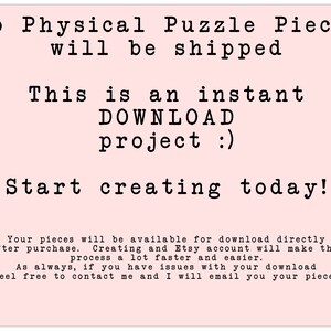 May include: Pink background with white text that reads "No Physical Puzzle Pieces will be shipped. This is an instant DOWNLOAD project :). Start creating today!"  Your pieces will be available for download directly after purchase. Creating and Etsy account will make this process a lot faster and easier. As always, if you have issues with your download feel free to contact me and I will email you your pieces."