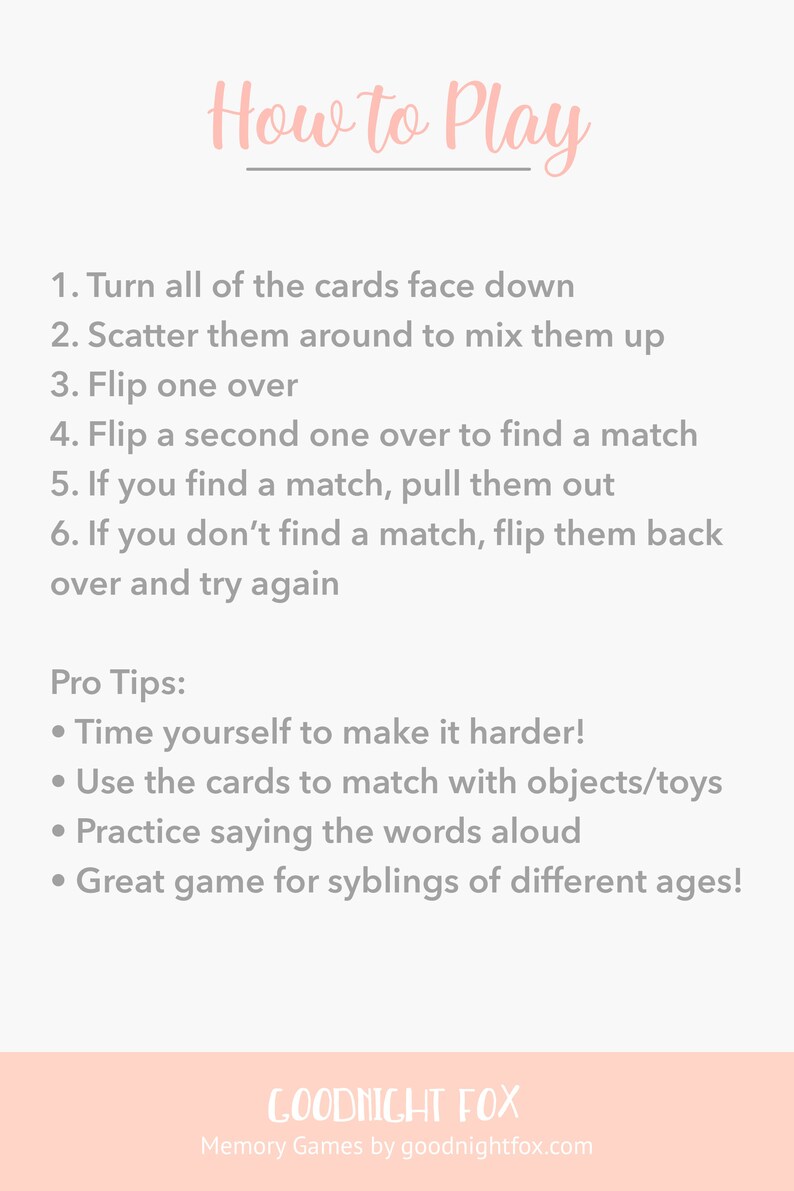May include: How to Play instructions for a memory game. The instructions are written in a pink font on a white background. The instructions include: Turn all of the cards face down, Scatter them around to mix them up, Flip one over, Flip a second one over to find a match, If you find a match, pull them out, If you don't find a match, flip them back over and try again. Pro Tips: Time yourself to make it harder, Use the cards to match with objects/toys, Practice saying the words aloud, Great game for siblings of different ages! The bottom of the image has a pink background with the text "Goodnight Fox" in white font and the text "Memory Games by goodnightfox.com" in gray font.