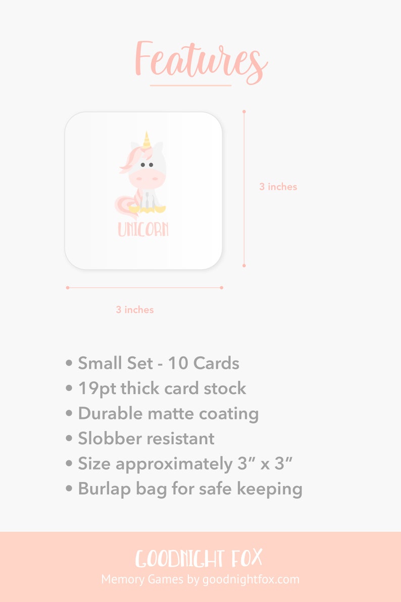 May include: A set of 10 unicorn-themed memory game cards. Each card is 3 inches by 3 inches and features a pink and white unicorn illustration. The cards are made of 19pt thick card stock with a durable matte coating and are slobber resistant. The cards come in a burlap bag for safe keeping.
