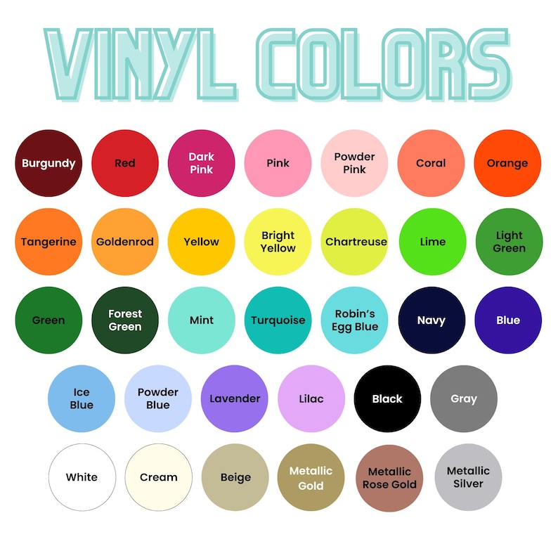 May include: A chart of vinyl colors with names for each color, including Burgundy, Red, Dark Pink, Pink, Powder Pink, Coral, Orange, Tangerine, Goldenrod, Yellow, Bright Yellow, Chartreuse, Lime, Light Green, Green, Forest Green, Mint, Turquoise, Robin's Egg Blue, Navy, Blue, Ice Blue, Powder Blue, Lavender, Lilac, Black, Gray, White, Cream, Beige, Metallic Gold, Metallic Rose Gold, and Metallic Silver.