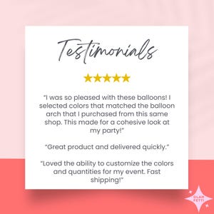 May include: Testimonials for a balloon arch company with five stars and customer reviews. "I was so pleased with these balloons! I selected colors that matched the balloon arch that I purchased from this same shop. This made for a cohesive look at my party!" "Great product and delivered quickly." "Loved the ability to customize the colors and quantities for my event. Fast shipping!"