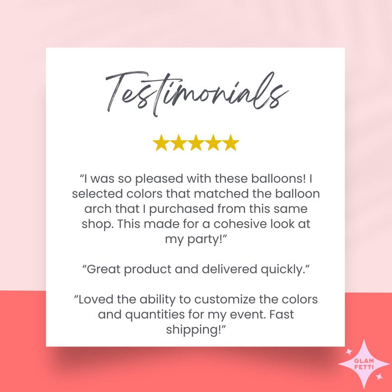 May include: Testimonials for a balloon arch company with five stars and customer reviews. "I was so pleased with these balloons! I selected colors that matched the balloon arch that I purchased from this same shop. This made for a cohesive look at my party!" "Great product and delivered quickly." "Loved the ability to customize the colors and quantities for my event. Fast shipping!"
