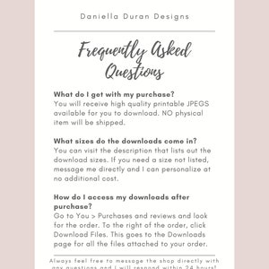 May include: Frequently Asked Questions about digital downloads.  You will receive high quality printable JPEGs.  No physical item will be shipped.  Download sizes are listed in the description.  You can request a custom size.  To access your downloads, go to Purchases and Reviews and click Download Files.