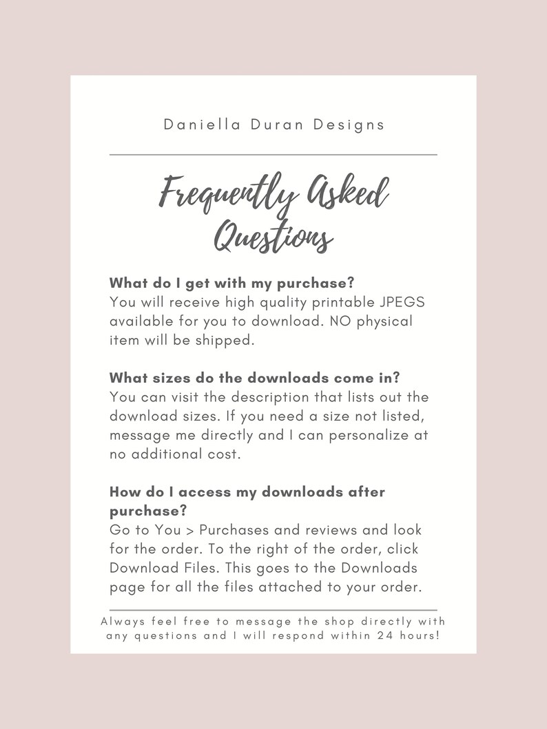 May include: A text-based FAQ document with the title "Frequently Asked Questions" and answers to questions about digital downloads, including what is included in the purchase, what sizes are available, and how to access the downloads after purchase. The document also includes a message to contact the shop directly with any questions.