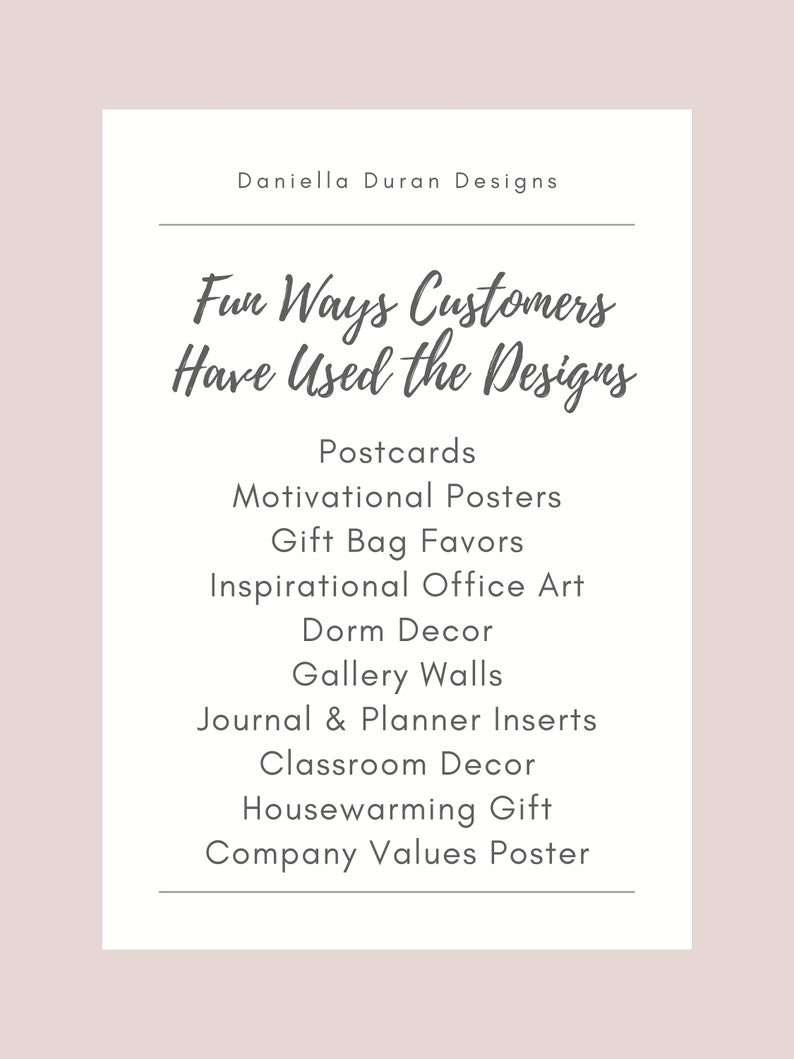 May include: A list of fun ways customers have used designs, including postcards, motivational posters, gift bag favors, inspirational office art, dorm decor, gallery walls, journal and planner inserts, classroom decor, housewarming gifts, and company values posters.