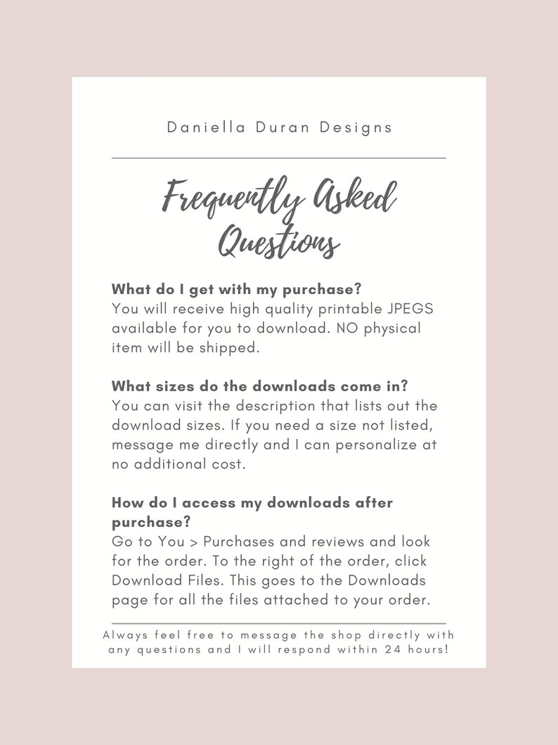 May include: Frequently Asked Questions about digital downloads.  You will receive high quality printable JPEGs.  No physical item will be shipped.  Download sizes are listed in the description.  You can request a custom size.  To access your downloads, go to Purchases and Reviews and click Download Files.