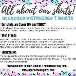 Puede incluir: Gr&aacute;fico de texto con un coraz&oacute;n rosa y las palabras "All about our shirts!" en texto negro. Debajo del texto est&aacute; "BLEACHED DISTRESSED T SHIRTS" en texto negro. El texto "Our shirts are Super FUN and TRENDY" est&aacute; en texto negro con un coraz&oacute;n rosa a la izquierda. El texto "We bleach and distress each one by hand. Each one is unique and one of a kind. The back will have a random bleach design on most shirts!" est&aacute; en texto negro. El texto "Shirt Brands" est&aacute; en texto negro con un coraz&oacute;n rosa a la izquierda. El texto "* Anvil, Next Level and Gildan Softsyles shirts are unisex and true to size but a little loose and comfortable. 65% polyester 35% cotton * Bella + Canvas shirts are unisex and true to size however, they will shrink just a little when we wash them after distressing. 48% polyester 52% cotton" est&aacute; en texto negro. El texto "Sublimation" est&aacute; en texto negro con un coraz&oacute;n rosa a la izquierda. El texto "The design is infused into the shirt by using sublimation ink and a professional heat press. It transfers to the shirt like MAGIC. You will NOT feel the design on the shirt." est&aacute; en texto negro. El texto "We would love to chat! Send us a message at any time - info@sparkleboutique2u.com" est&aacute; en texto negro.