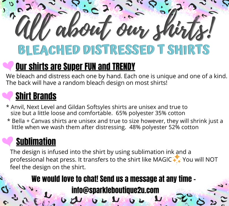 Puede incluir: Gr&aacute;fico de texto con un coraz&oacute;n rosa y las palabras "All about our shirts!" en texto negro. Debajo del texto est&aacute; "BLEACHED DISTRESSED T SHIRTS" en texto negro. El texto "Our shirts are Super FUN and TRENDY" est&aacute; en texto negro con un coraz&oacute;n rosa a la izquierda. El texto "We bleach and distress each one by hand. Each one is unique and one of a kind. The back will have a random bleach design on most shirts!" est&aacute; en texto negro. El texto "Shirt Brands" est&aacute; en texto negro con un coraz&oacute;n rosa a la izquierda. El texto "* Anvil, Next Level and Gildan Softsyles shirts are unisex and true to size but a little loose and comfortable. 65% polyester 35% cotton * Bella + Canvas shirts are unisex and true to size however, they will shrink just a little when we wash them after distressing. 48% polyester 52% cotton" est&aacute; en texto negro. El texto "Sublimation" est&aacute; en texto negro con un coraz&oacute;n rosa a la izquierda. El texto "The design is infused into the shirt by using sublimation ink and a professional heat press. It transfers to the shirt like MAGIC. You will NOT feel the design on the shirt." est&aacute; en texto negro. El texto "We would love to chat! Send us a message at any time - info@sparkleboutique2u.com" est&aacute; en texto negro.