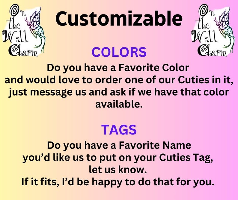 May include: A pink and white background with the text "Customizable" in purple. The text "COLORS" is in purple and the text "TAGS" is in purple. The text "Do you have a Favorite Color and would love to order one of our Cuties in it, just message us and ask if we have that color available." is in black. The text "Do you have a Favorite Name you'd like us to put on your Cuties Tag, let us know. If it fits, I'd be happy to do that for you." is in black. The image also includes a butterfly graphic with the text "On the Wall Charm" in purple.