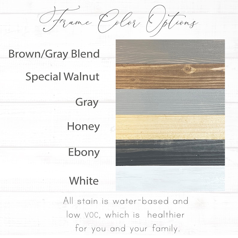 May include: A chart showing six different wood stain colors for a frame. The colors are Brown/Gray Blend, Special Walnut, Gray, Honey, Ebony, and White. The text below the chart says "All stain is water-based and low VOC, which is healthier for you and your family."