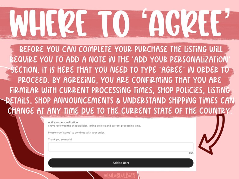 May include: A pink and red graphic with the text "WHERE TO 'AGREE'". The text explains that to complete a purchase, the buyer must type "AGREE" in the "Add your personalization" section. The text also states that by agreeing, the buyer confirms they are familiar with current processing times, shop policies, listing details, and shop announcements. The buyer also understands that shipping times can change at any time due to the current state of the country. There is a white box with the text "Add your personalization" and a text box below it. The text box has the text "I have reviewed the shop policies, listing policies and current processing time. Please type 'Agree' to continue with your order. Thank you so much!" The text box has a white border and a gray background. There is a white button below the text box that says "Add to cart".