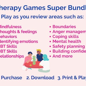 May include: Illustration of people playing a board game. The text "Therapy Games Super Bundle" is at the top of the image. The text "Play as you review areas such as:" is below the title. The image lists several areas that the games cover, including mindfulness, thoughts & feelings, behaviors, identifying emotions, CBT skills, DBT skills, relationships, boundaries, anger management, coping skills, mental health, safety planning, building confidence, and more. The text "1. Purchase 2. Download 3. Print & Play!" is at the bottom of the image.