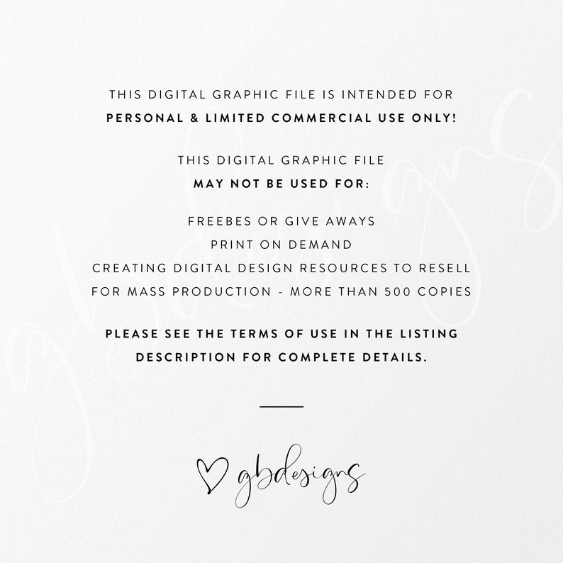 May include: Black and white text on a white background. The text reads: "This digital graphic file is intended for personal & limited commercial use only! This digital graphic file may not be used for: Freebies or give aways, print on demand, creating digital design resources to resell for mass production - more than 500 copies. Please see the terms of use in the listing description for complete details. ♡gbdesigns"